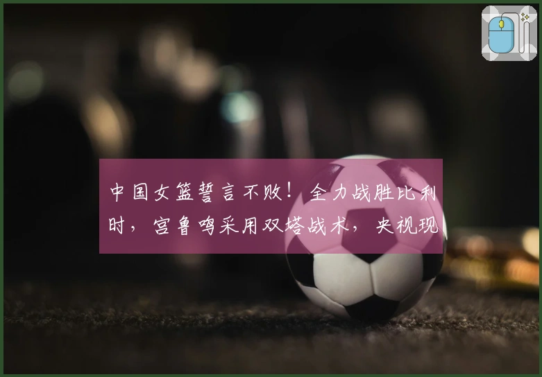 中国女篮誓言不败！全力战胜比利时，宫鲁鸣采用双塔战术，央视现场转播