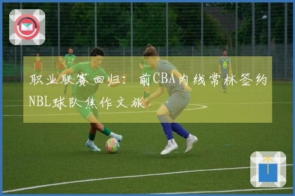 职业联赛回归：前CBA内线常林签约NBL球队焦作文旅