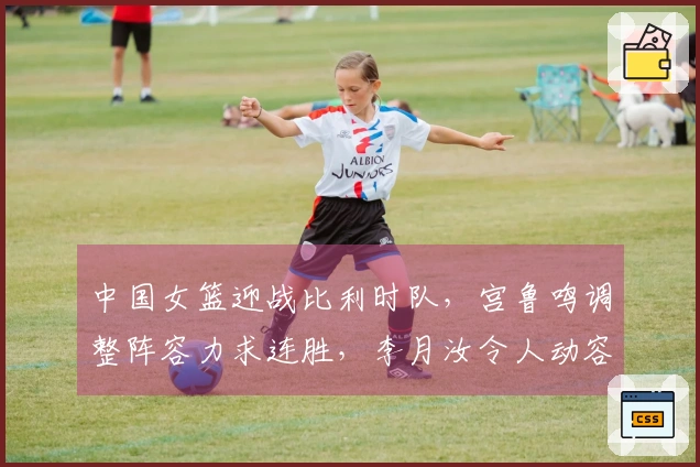 中国女篮迎战比利时队，宫鲁鸣调整阵容力求连胜，李月汝令人动容