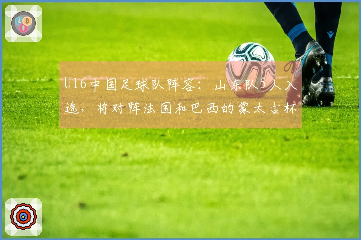 U16中国足球队阵容：山东队5人入选，将对阵法国和巴西的蒙太古杯