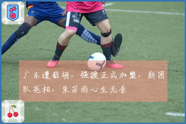 广东遭截胡，强援正式加盟，新团队亮相，朱芳雨心生无奈