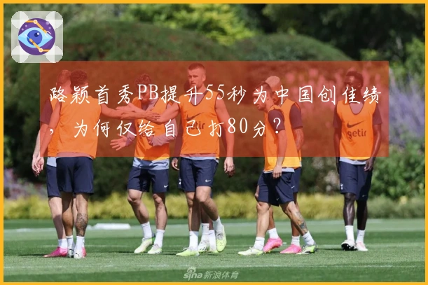路颖首秀PB提升55秒为中国创佳绩，为何仅给自己打80分？