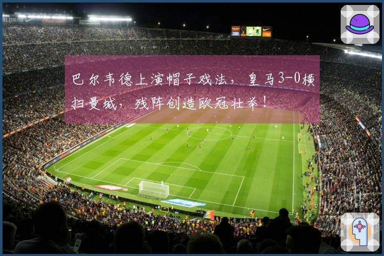 巴尔韦德上演帽子戏法，皇马3-0横扫曼城，残阵创造欧冠壮举！