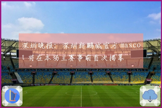 深圳晚报：深圳新鹏城官方 mascot 将在本场主赛事前首次揭幕