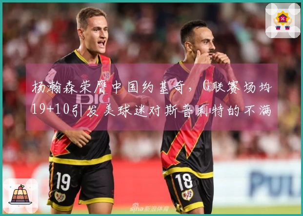 杨瀚森荣膺中国约基奇，G联赛场均19+10引发美球迷对斯普利特的不满