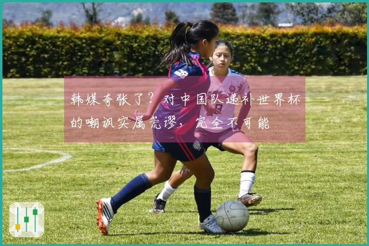 韩媒夸张了？对中国队递补世界杯的嘲讽实属荒谬，完全不可能