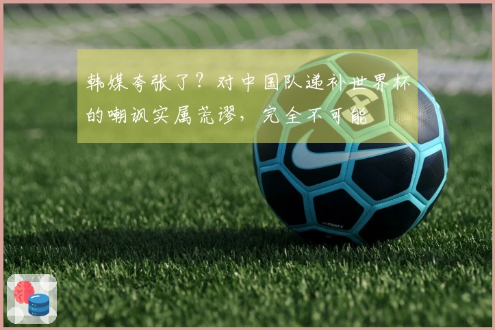 韩媒夸张了？对中国队递补世界杯的嘲讽实属荒谬，完全不可能