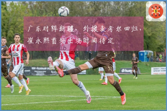 广东对阵新疆，外援麦考尔回归，崔永熙首场出场时间待定