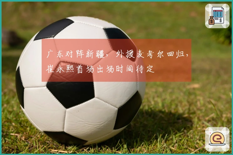 广东对阵新疆，外援麦考尔回归，崔永熙首场出场时间待定