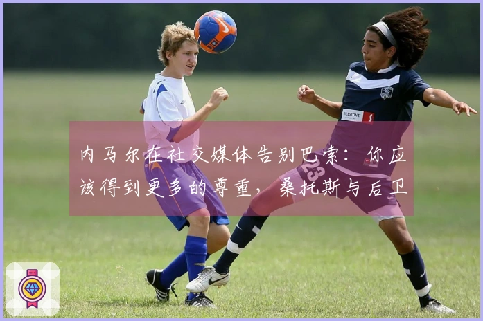 内马尔在社交媒体告别巴索：你应该得到更多的尊重，桑托斯与后卫解约