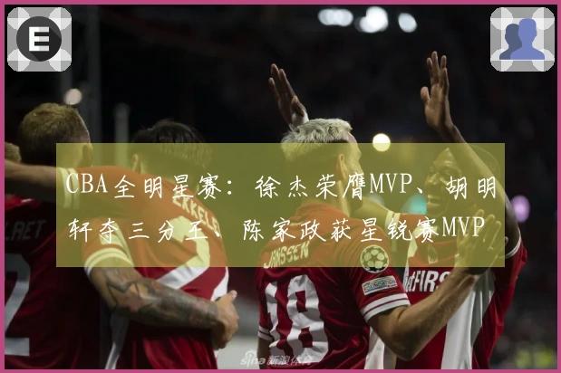 CBA全明星赛：徐杰荣膺MVP、胡明轩夺三分王、陈家政获星锐赛MVP