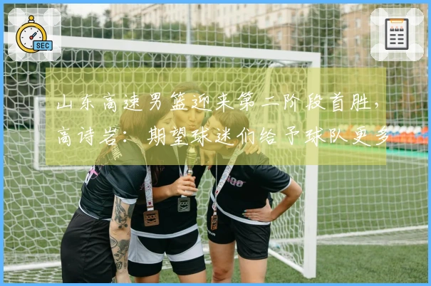 山东高速男篮迎来第二阶段首胜，高诗岩：期望球迷们给予球队更多包容