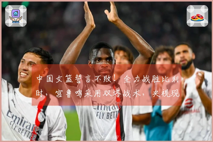 中国女篮誓言不败!全力战胜比利时,宫鲁鸣采用双塔战术,央视现场转播