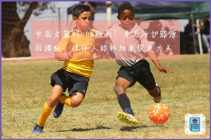 中国女篮81-68胜利！李月汝护膝原因揭秘，媒体人称韩旭表现更为关键