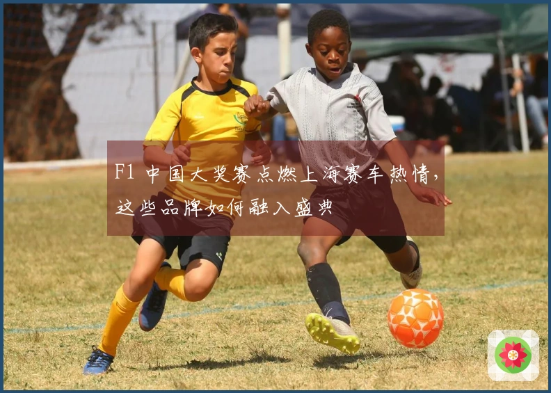 F1 中国大奖赛点燃上海赛车热情，这些品牌如何融入盛典