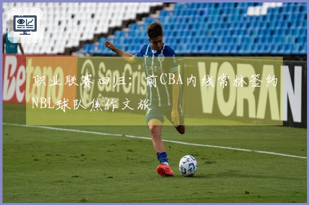 职业联赛回归：前CBA内线常林签约NBL球队焦作文旅